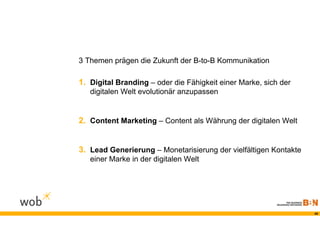 3 Themen prägen die Zukunft der B-to-B Kommunikation

1. Digital Branding – oder die Fähigkeit einer Marke, sich der
   digitalen Welt evolutionär anzupassen


2. Content Marketing – Content als Währung der digitalen Welt


3. Lead Generierung – Monetarisierung der vielfältigen Kontakte
   einer Marke in der digitalen Welt




                                                                  49
 