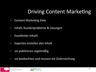 Driving	
  Content	
  Marke-ng	
  
  Content	
  Marke-ng	
  Ziele	
  

  Inhalt:	
  Kundenprobleme	
  &	
  Lösungen	
  

  Exzellenter	
  Inhalt!	
  

  Experten	
  erstellen	
  den	
  Inhalt	
  

  sie	
  publizieren	
  regelmäßig	
  

  sie	
  beobachten	
  und	
  messen	
  die	
  Zielerreichung	
  

                                                                     10	
  
 