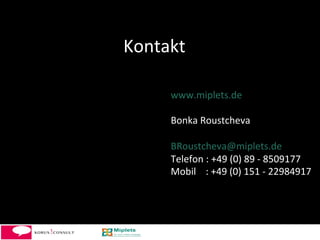 Kontakt	
  

       www.miplets.de	
  
       	
  
       Bonka	
  Roustcheva	
  
       	
  
       BRoustcheva@miplets.de	
  
       Telefon	
  :	
  +49	
  (0)	
  89	
  -­‐	
  8509177	
  	
  
       Mobil	
  	
  	
  	
  :	
  +49	
  (0)	
  151	
  -­‐	
  22984917	
  
       	
  




                                                                14	
  
 