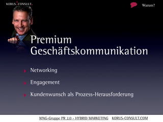Warum?




  Premium
  Geschäftskommunikation
‣ Networking
‣ Engagement
‣ Kundenwunsch als Prozess-Herausforderung


      XING-Gruppe PR 2.0 - HYBRID MARKETING KORUS-CONSULT.COM
 