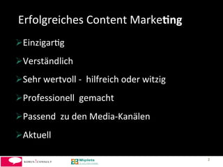 Erfolgreiches	
  Content	
  Marke+ng	
  
 Einzigar-g	
  
 Verständlich	
  	
  
 Sehr	
  wertvoll	
  -­‐	
  	
  hilfreich	
  oder	
  witzig	
  
 Professionell	
  	
  gemacht	
  
 Passend	
  	
  zu	
  den	
  Media-­‐Kanälen	
  
 Aktuell	
  

                                                                   2	
  
 