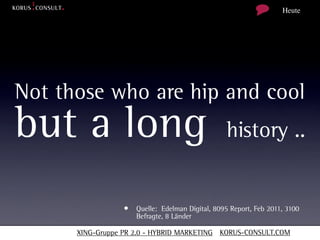 Heute




Not those who are hip and cool
but a long                                       history ..


                  • Quelle: Edelman Digital, 8095 Report, Feb 2011, 3100
                     Befragte, 8 Länder

      XING-Gruppe PR 2.0 - HYBRID MARKETING KORUS-CONSULT.COM
 