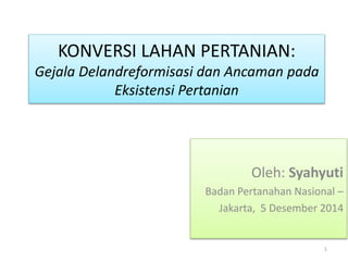 KONVERSI LAHAN PERTANIAN: 
Gejala Delandreformisasi dan Ancaman pada 
Eksistensi Pertanian 
Oleh: Syahyuti 
Badan Pertanahan Nasional – 
Jakarta, 5 Desember 2014 
1 
 