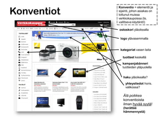 Konventiot
Konventio = elementti ja
sijainti, johon asiakas on
tottunut muissa
verkkokaupoissa (ts.
vallitseva käytäntö)
ostoskori yläoikealla
logo ylävasemmalla
kategoriat vasen laita
tuotteet keskellä
kampanjabänneri
tuotteiden yläpuolella
haku yläoikealla?
yhteystiedot horis.
valikossa?
Älä poikkea
konventioista
ilman hyvää syytä!
(herättää
hämmennystä)
 