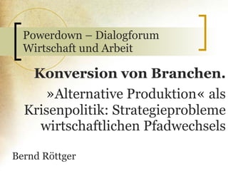 Powerdown – Dialogforum Wirtschaft und Arbeit Konversion von Branchen. » Alternative Produktion «  als Krisenpolitik: Strategieprobleme wirtschaftlichen Pfadwechsels Bernd Röttger 