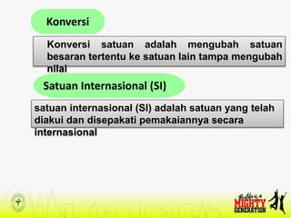 Konversi
Konversi satuan adalah mengubah satuan
besaran tertentu ke satuan lain tampa mengubah
nilai
Satuan Internasional (SI)
satuan internasional (SI) adalah satuan yang telah
diakui dan disepakati pemakaiannya secara
internasional
 