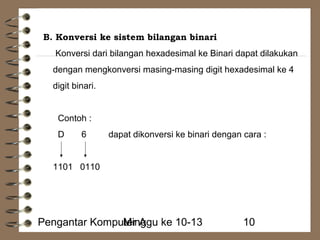 B. Konversi ke sistem bilangan binari 
Konversi dari bilangan hexadesimal ke Binari dapat dilakukan 
dengan mengkonversi masing-masing digit hexadesimal ke 4 
digit binari. 
Contoh : 
D 6 dapat dikonversi ke binari dengan cara : 
1101 0110 
Pengantar KompuMteirn Aggu ke 10-13 10 
 