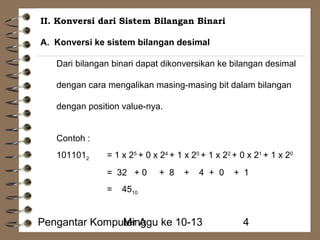 II. Konversi dari Sistem Bilangan Binari 
A. Konversi ke sistem bilangan desimal 
Dari bilangan binari dapat dikonversikan ke bilangan desimal 
dengan cara mengalikan masing-masing bit dalam bilangan 
dengan position value-nya. 
Contoh : 
1011012 = 1 x 25 + 0 x 24 + 1 x 20 + 1 x 22 + 0 x 21 + 1 x 20 
= 32 + 0 + 8 + 4 + 0 + 1 
= 4510 
Pengantar KompuMteirn Aggu ke 10-13 4 
 