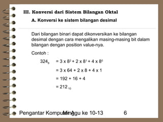III. Konversi dari Sistem Bilangan Oktal 
A. Konversi ke sistem bilangan desimal 
Dari bilangan binari dapat dikonversikan ke bilangan 
desimal dengan cara mengalikan masing-masing bit dalam 
bilangan dengan position value-nya. 
Contoh : 
3248 = 3 x 82 + 2 x 81 + 4 x 80 
= 3 x 64 + 2 x 8 + 4 x 1 
= 192 + 16 + 4 
= 212 10 
Pengantar KompuMteirn Aggu ke 10-13 6 
 