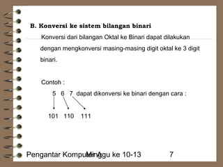 B. Konversi ke sistem bilangan binari 
Konversi dari bilangan Oktal ke Binari dapat dilakukan 
dengan mengkonversi masing-masing digit oktal ke 3 digit 
binari. 
Contoh : 
5 6 7 dapat dikonversi ke binari dengan cara : 
101 110 111 
Pengantar KompuMteirn Aggu ke 10-13 7 
 