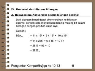 IV. Konversi dari Sistem Bilangan 
A. HexadesimalKonversi ke sistem bilangan desimal 
Dari bilangan binari dapat dikonversikan ke bilangan 
desimal dengan cara mengalikan masing-masing bit dalam 
bilangan dengan position value-nya. 
Contoh : 
B6A16 = 11 x 162 + 6 x 161 + 10 x 160 
= 11 x 256 + 6 x 16 + 10 x 1 
= 2816 + 96 + 10 
= 292210 
Pengantar KompuMteirn Aggu ke 10-13 9 
 