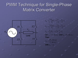 PWM Technique for Single-Phase
       Matrix Converter

                                     ⎛ 2T      ⎞e   e r
                              v uo = ⎜ ON 1 − 1⎟ s = s v u
                                     ⎜ T       ⎟ 2
                                     ⎝ s       ⎠     2
                                     ⎛ 2T        ⎞e      e r
     +               S2       v vo = ⎜ ON 2 − 1⎟ s = s v v
                                     ⎜ T         ⎟ 2
         S1                          ⎝    s      ⎠        2
              vo
es        u               v
                                     e
                                      2
                                          (r   r
                                                    ) e r
                              v uv = s v u − v v = s v uv
                                                       2
                              Let e s = V s sin ω s t and v uv = Vo sin ω o t
              Load
                              Then
         S3          S4                2Vo sin ω o t
                              v uv =
                                r
                                        V s sin ω s t
                              with ω o < ω s
 