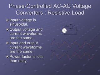 Phase-Controlled AC-AC Voltage
  Converters : Resistive Load
Input voltage is
sinusoidal.                              is
                                                        T1
                                                             io

                                     +

Output voltage and              vs                      T2   R    vo

current waveforms
are the same.              vs
                                                   is
Input and output
current waveforms
                       α
are the same.              vo                 io


Power factor is less
than unity.
 