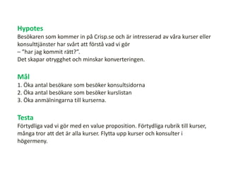 Hypotes
Besökaren som kommer in på Crisp.se och är intresserad av våra kurser eller
konsulttjänster har svårt att förstå vad vi gör
– ”har jag kommit rätt?”.
Det skapar otrygghet och minskar konverteringen.
Mål
1. Öka antal besökare som besöker konsultsidorna
2. Öka antal besökare som besöker kurslistan
3. Öka anmälningarna till kurserna.
Testa
Förtydliga vad vi gör med en value proposition. Förtydliga rubrik till kurser,
många tror att det är alla kurser. Flytta upp kurser och konsulter i
högermeny.
 
