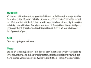 Hypotes
Vi har sett ett beteende på postkodlotteriet.se/lotten där många scrollar
hela vägen ner på sidan och klickar på mer info om välgörenheten längst
ner. Det innebär att de är intresserade men att dom känner sig lite osäkra
och inte redo att köpa. Om vi ger dom mer information, skapar tydligare
incitament och trygghet på landningssidan så tror vi att dom blir mer
benägna att köpa.
Mål
Öka försäljningen av lotter.
Testa
Skapa en landningssida med moduler som innehåller trygghetsskapande
innehåll, innehåll som ökar incitamentet, innehåll som behovasr att det
finns många vinnare samt en tydlig väg ut till köp i varje stycke av sidan.
 