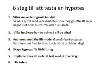 6 steg till att testa en hypotes
1. Vilka konverteringsmål har du?
Så nära syftet med verksamheten som möjligt, ofta att sälja
något. Det finns micro-mål och huvudmål.
2. Vilka besökare har du och vad vill de göra?
3. Analysera med the lift model & använbarhetstester
Vart finns det flest besökare och störst problem i dag?
4. Skapa hypotes för förbättring
5. Implementera ett isolerat test med rätt verktyg
6. Utvärdera
 