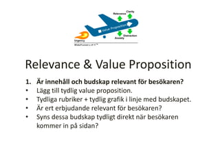 1. Är innehåll och budskap relevant för besökaren?
• Lägg till tydlig value proposition.
• Tydliga rubriker + tydlig grafik i linje med budskapet.
• Är ert erbjudande relevant för besökaren?
• Syns dessa budskap tydligt direkt när besökaren
kommer in på sidan?
Relevance & Value Proposition
 