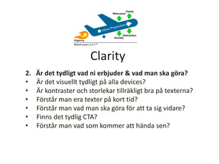 2. Är det tydligt vad ni erbjuder & vad man ska göra?
• Är det visuellt tydligt på alla devices?
• Är kontraster och storlekar tillräkligt bra på texterna?
• Förstår man era texter på kort tid?
• Förstår man vad man ska göra för att ta sig vidare?
• Finns det tydlig CTA?
• Förstår man vad som kommer att hända sen?
Clarity
 