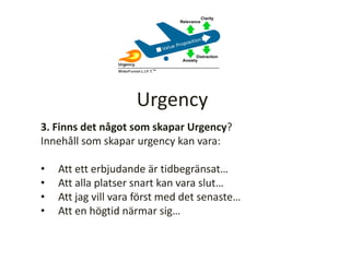3. Finns det något som skapar Urgency?
Innehåll som skapar urgency kan vara:
• Att ett erbjudande är tidbegränsat…
• Att alla platser snart kan vara slut…
• Att jag vill vara först med det senaste…
• Att en högtid närmar sig…
Urgency
 