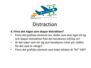 4. Finns det något som skapar distraktion?
• Finns det grafiska element tex. bilder som drar ögat till sig
och skapar distraktion från det besökaren vill/ska se?
• Är det saker som rör sig som besökaren tittar på i stället
för det som är viktigt?
• Finns det grafiska element som leder blicken åt ”fel” håll?
Distraction
 