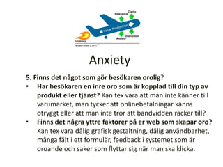 5. Finns det något som gör besökaren orolig?
• Har besökaren en inre oro som är kopplad till din typ av
produkt eller tjänst? Kan tex vara att man inte känner till
varumärket, man tycker att onlinebetalningar känns
otryggt eller att man inte tror att bandvidden räcker till?
• Finns det några yttre faktorer på er web som skapar oro?
Kan tex vara dålig grafisk gestaltning, dålig användbarhet,
många fält i ett formulär, feedback i systemet som är
oroande och saker som flyttar sig när man ska klicka.
Anxiety
 