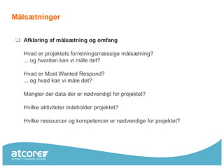 Målsætninger


 Afklaring af målsætning og omfang

  Hvad er projektets forretningsmæssige målsætning?
  ... og hvordan kan vi måle det?

  Hvad er Most Wanted Respond?
  ... og hvad kan vi måle det?

  Mangler der data der er nødvendigt for projektet?

  Hvilke aktiviteter indeholder projektet?

  Hvilke ressourcer og kompetencer er nødvendige for projektet?
 