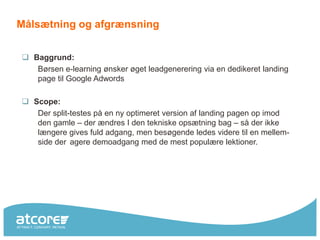 Målsætning og afgrænsning


 Baggrund:
   Børsen e-learning ønsker øget leadgenerering via en dedikeret landing
   page til Google Adwords

 Scope:
   Der split-testes på en ny optimeret version af landing pagen op imod
   den gamle – der ændres I den tekniske opsætning bag – så der ikke
   længere gives fuld adgang, men besøgende ledes videre til en mellem-
   side der agere demoadgang med de mest populære lektioner.
 