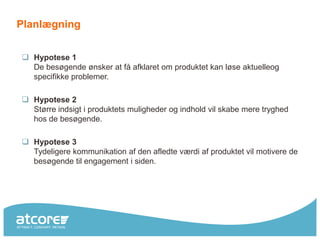 Planlægning


 Hypotese 1
  De besøgende ønsker at få afklaret om produktet kan løse aktuelleog
  specifikke problemer.

 Hypotese 2
  Større indsigt i produktets muligheder og indhold vil skabe mere tryghed
  hos de besøgende.

 Hypotese 3
  Tydeligere kommunikation af den afledte værdi af produktet vil motivere de
  besøgende til engagement i siden.
 