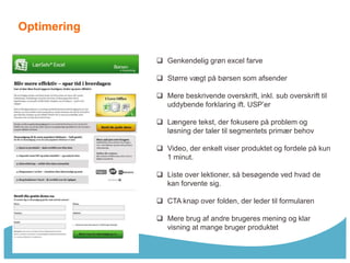 Optimering

              Genkendelig grøn excel farve

              Større vægt på børsen som afsender

              Mere beskrivende overskrift, inkl. sub overskrift til
               uddybende forklaring ift. USP’er

              Længere tekst, der fokusere på problem og
               løsning der taler til segmentets primær behov

              Video, der enkelt viser produktet og fordele på kun
               1 minut.

              Liste over lektioner, så besøgende ved hvad de
               kan forvente sig.

              CTA knap over folden, der leder til formularen

              Mere brug af andre brugeres mening og klar
               visning at mange bruger produktet
 