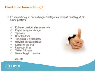 Hvad er en konvertering?


 En konvertering er, når en bruger foretager en bestemt handling på din
  online platform.


      Køber et produkt eller en service
      Registrer sig som bruger
      Tip en ven
      Download trail
      Tilmelding til nyhedsbrev
      Udfylder kontaktformular
      Kontakter via chat
      Facebook likes
      Twitter followers
      Skriver blog kommentar

       etc. etc.
 