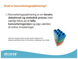 Hvad er konverteringsoptimering?


 Konverteringsoptimering er en iterativ,
  datadrevet og metodisk proces med
  særligt fokus på at løfte
  konverteringsraten og øge værdien
  af online investeringer.



   Gennem eksperimenter og web metrics tilegnes der
   løbende værdifuld viden om forretning, målgruppe, og indhold
 