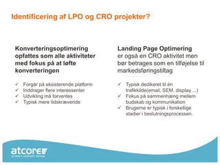 Identificering af LPO og CRO projekter?



 Konverteringsoptimering               Landing Page Optimering
 opfattes som alle aktiviteter         er også en CRO aktivitet men
 med fokus på at løfte                 bør betrages som en tilføjelse til
 konverteringen                        markedsføringstiltag

    Forgår på eksisterende platform    Typisk dedikeret til én
    Inddrager flere interessenter       trafikkilde(email, SEM, display ...)
    Udvikling må forventes             Fokus på sammenhæng mellem
    Typisk mere tidskrævende            budskab og kommunikation
                                        Brugerne er typisk i forskellige
                                         stadier i beslutningsprocessen.
 