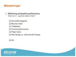 Målsætninger


 Definering af baseline performance
  Hvor er vi – og hvor skal vi hen?

      Konverteringsgrad
      Bounce rates
      Trafkkilder
      Funnel performance
      Page views
      Nye besøg vs. retunerende besøg

    etc.
 