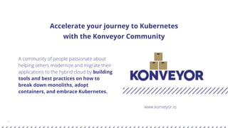 1
Accelerate your journey to Kubernetes
with the Konveyor Community
A community of people passionate about
helping others modernize and migrate their
applications to the hybrid cloud by building
tools and best practices on how to
break down monoliths, adopt
containers, and embrace Kubernetes.
www.konveyor.io
 