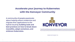 1
Accelerate your journey to Kubernetes
with the Konveyor Community
A community of people passionate
about helping others modernize and
migrate their applications to the
hybrid cloud by building tools and
best practices on how to break down
monoliths, adopt containers, and
embrace Kubernetes.
www.konveyor.io
 