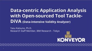 Yasu Katsuno, Ph.D.
Research Staff Member, IBM Research - Tokyo
Data-centric Application Analysis
with Open-sourced Tool Tackle-
DiVA (Data-intensive Validity Analyzer)
1
 