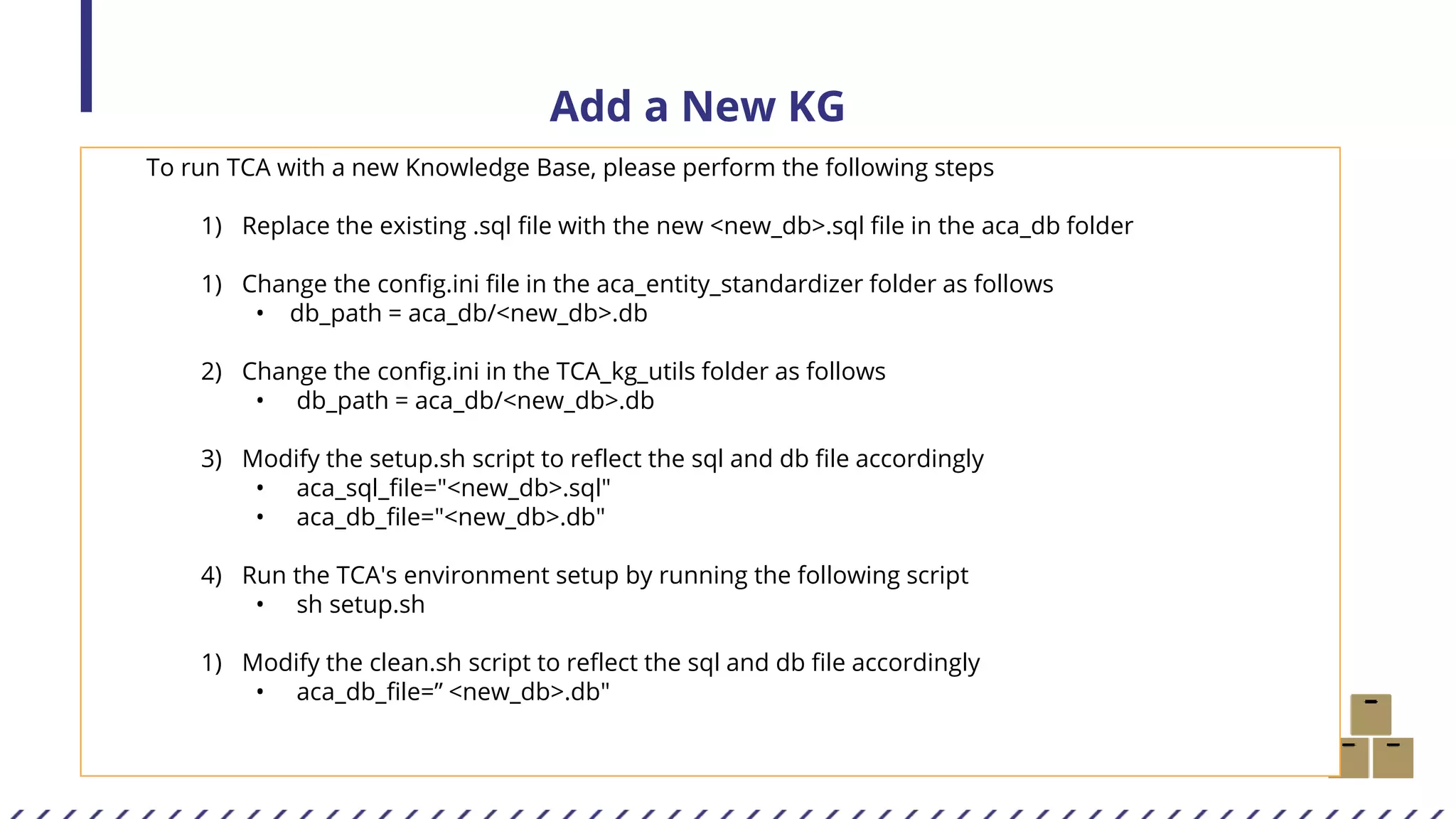 Add a New KG
To run TCA with a new Knowledge Base, please perform the following steps
1) Replace the existing .sql file with the new <new_db>.sql file in the aca_db folder
1) Change the config.ini file in the aca_entity_standardizer folder as follows
• db_path = aca_db/<new_db>.db
2) Change the config.ini in the TCA_kg_utils folder as follows
• db_path = aca_db/<new_db>.db
3) Modify the setup.sh script to reflect the sql and db file accordingly
• aca_sql_file="<new_db>.sql"
• aca_db_file="<new_db>.db"
4) Run the TCA's environment setup by running the following script
• sh setup.sh
1) Modify the clean.sh script to reflect the sql and db file accordingly
• aca_db_file=” <new_db>.db"
 