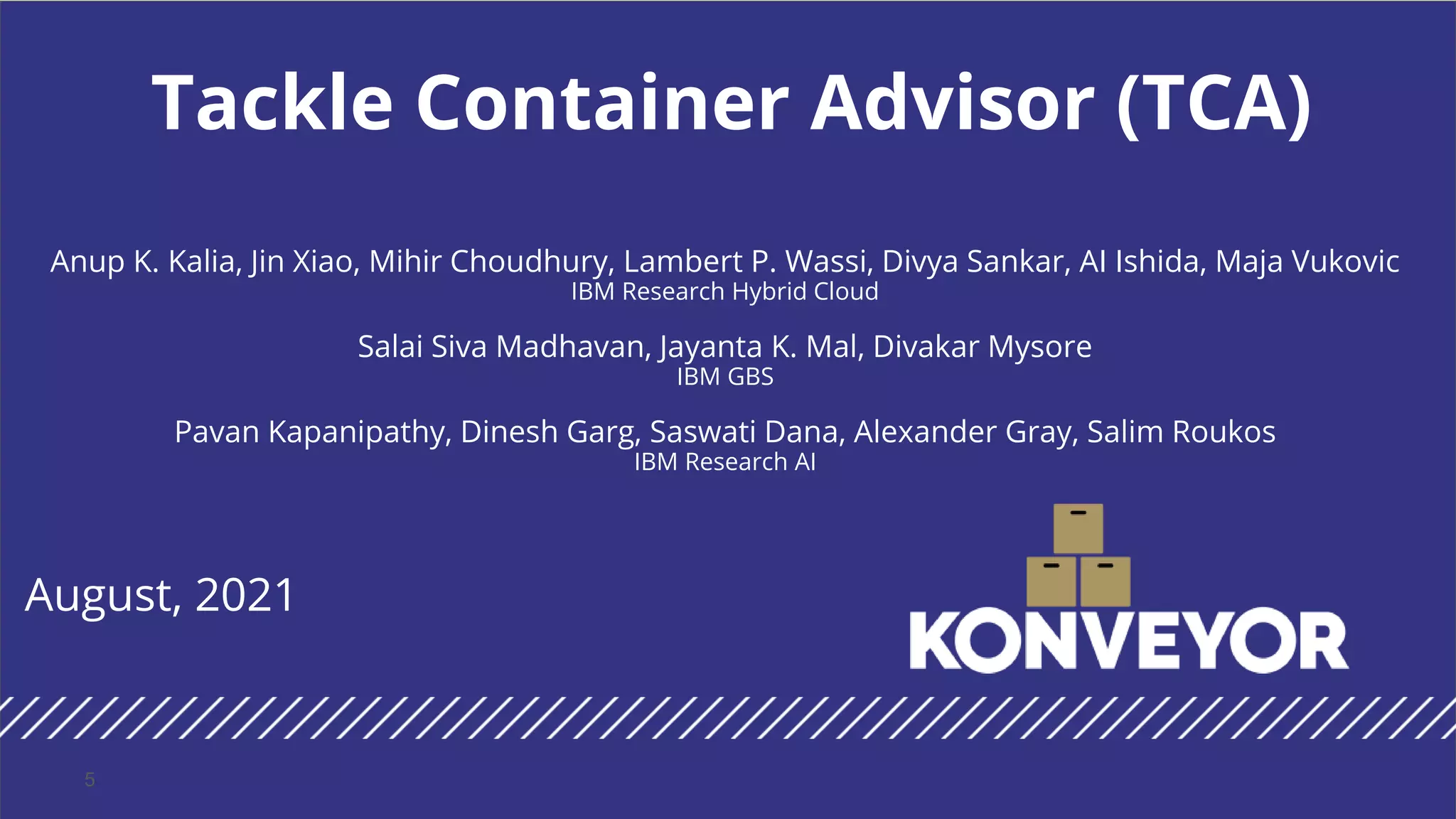 August, 2021
Tackle Container Advisor (TCA)
5
Anup K. Kalia, Jin Xiao, Mihir Choudhury, Lambert P. Wassi, Divya Sankar, AI Ishida, Maja Vukovic
IBM Research Hybrid Cloud
Salai Siva Madhavan, Jayanta K. Mal, Divakar Mysore
IBM GBS
Pavan Kapanipathy, Dinesh Garg, Saswati Dana, Alexander Gray, Salim Roukos
IBM Research AI
 