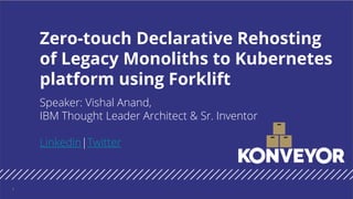 Speaker: Vishal Anand,
IBM Thought Leader Architect & Sr. Inventor
Linkedin|Twitter
Zero-touch Declarative Rehosting
of Legacy Monoliths to Kubernetes
platform using Forklift
1
 