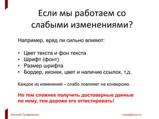 Евгений Трофименко raise@konvr.ru
Если мы работаем со
слабыми изменениями?
Например, вряд ли сильно влияют:
• Цвет текста и фон текста
• Шрифт (фонт)
• Размер шрифта
• Бордер, иконки, цвет и наличие ссылок, т.д.
Каждое из изменений – слабо повлияет на конверсию.
Но тем сложнее получить достоверные данные
по нему, тем дороже его оттестировать!
 