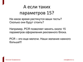 Евгений Трофименко raise@konvr.ru
А если таких
параметров 15?
На какое время растянутся ваши тесты?
Сколько они будут стоить?
Например, РСЯ позволяет менять около 15
параметров оформления рекламного блока.
РСЯ – это еще мелочи. Наши желания намного
больше!!!
 