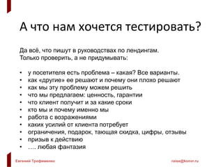 Евгений Трофименко raise@konvr.ru
А что нам хочется тестировать?
Да всё, что пишут в руководствах по лендингам.
Только проверить, а не придумывать:
• у посетителя есть проблема – какая? Все варианты.
• как «другие» ее решают и почему они плохо решают
• как мы эту проблему можем решить
• что мы предлагаем: ценность, гарантии
• что клиент получит и за какие сроки
• кто мы и почему именно мы
• работа с возражениями
• каких усилий от клиента потребует
• ограничения, подарок, тающая скидка, цифры, отзывы
• призыв к действию
• …. любая фантазия
 