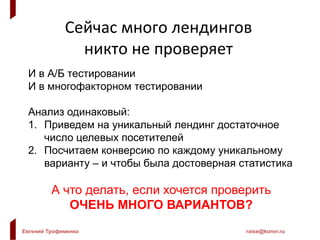 Евгений Трофименко raise@konvr.ru
Сейчас много лендингов
никто не проверяет
И в А/Б тестировании
И в многофакторном тестировании
Анализ одинаковый:
1. Приведем на уникальный лендинг достаточное
число целевых посетителей
2. Посчитаем конверсию по каждому уникальному
варианту – и чтобы была достоверная статистика
А что делать, если хочется проверить
ОЧЕНЬ МНОГО ВАРИАНТОВ?
 
