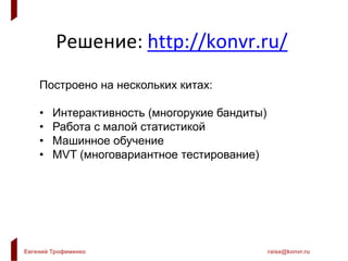 Евгений Трофименко raise@konvr.ru
Решение: http://konvr.ru/
Построено на нескольких китах:
• Интерактивность (многорукие бандиты)
• Работа с малой статистикой
• Машинное обучение
• MVT (многовариантное тестирование)
 