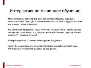 Евгений Трофименко raise@konvr.ru
Интерактивное машинное обучение
Мы не обязаны взять много данных, сегментировать и выдать
окончательный ответ. Да и невозможно это. Сегменты будут слишком
маленькие, недостоверные.
Но мы можем проверять наши гипотезы интерактивно, прямо сейчас
показывая посетителю тот лендинг, который считаем перспективным
сейчас. И находить лучший.
Интерактивность – основа «многоруких бандитов».
Такой функционал есть в Google Optimizer, но работа с тысячами-
миллионами лендингов выходит за эти рамки.
 