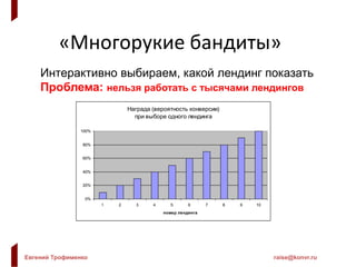 Евгений Трофименко raise@konvr.ru
«Многорукие бандиты»
Интерактивно выбираем, какой лендинг показать
Проблема: нельзя работать с тысячами лендингов
Награда (вероятность конверсии)
при выборе одного лендинга
0%
20%
40%
60%
80%
100%
1 2 3 4 5 6 7 8 9 10
номер лендинга
 