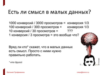 Евгений Трофименко raise@konvr.ru
Есть ли смысл в малых данных?
1000 конверсий / 3000 просмотров = конверсия 1/3
100 конверсий / 300 просмотров = конверсия 1/3
10 конверсий / 30 просмотров = ???
1 конверсия / 3 просмотра = это вообще что???
Вряд ли кто* скажет, что в малых данных
есть смысл. Просто с ними нужно
правильно работать.
* кто другой
 