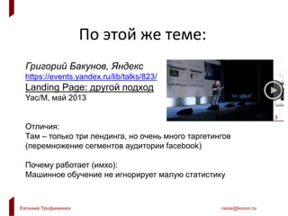 Евгений Трофименко raise@konvr.ru
По этой же теме:
Григорий Бакунов, Яндекс
https://events.yandex.ru/lib/talks/823/
Landing Page: другой подход
Yac/M, май 2013
Отличия:
Там – только три лендинга, но очень много таргетингов
(перемножение сегментов аудитории facebook)
Почему работает (имхо):
Машинное обучение не игнорирует малую статистику
 