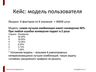 Евгений Трофименко raise@konvr.ru
Кейс: модель пользователя
Лендинг: 6 факторов по 6 значений = 46656 штук
Модель: самая лучшая комбинация имеет конверсию 50%
При любой ошибке конверсия падает в 2 раза
Угадано Конверсия
6 50.00%
5 25.00%
4 12.50%
3 6.25%
2 3.13%
1 1.56%
* Усложним модель – возьмем 6 равноправных
непересекающихся лучших комбинаций, такую задачу
«сливом» рандомного трафика не решить.
 