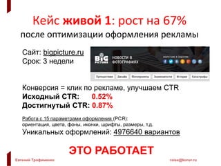 Евгений Трофименко raise@konvr.ru
Кейс живой 1: рост на 67%
после оптимизации оформления рекламы
Сайт: bigpicture.ru
Срок: 3 недели
Конверсия = клик по рекламе, улучшаем CTR
Исходный CTR: 0.52%
Достигнутый CTR: 0.87%
Работа с 15 параметрами оформления (РСЯ):
ориентация, цвета, фоны, иконки, шрифты, размеры, т.д.
Уникальных оформлений: 4976640 вариантов
ЭТО РАБОТАЕТ
 